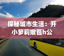 探秘城市生活：开小箩莉嫩苞h公交，缩影展示都市繁华与人文味道